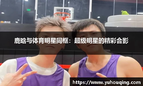 鹿晗与体育明星同框：超级明星的精彩合影